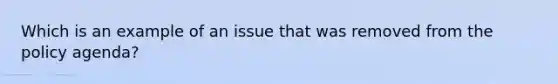 Which is an example of an issue that was removed from the policy agenda?