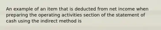 An example of an item that is deducted from net income when preparing the operating activities section of the statement of cash using the indirect method is