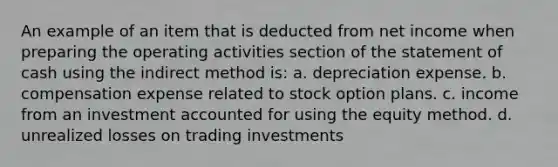 An example of an item that is deducted from net income when preparing the operating activities section of the statement of cash using the indirect method is: a. depreciation expense. b. compensation expense related to stock option plans. c. income from an investment accounted for using the equity method. d. unrealized losses on trading investments