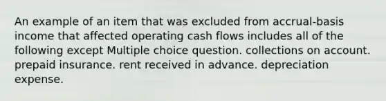 An example of an item that was excluded from accrual-basis income that affected operating cash flows includes all of the following except Multiple choice question. collections on account. prepaid insurance. rent received in advance. depreciation expense.