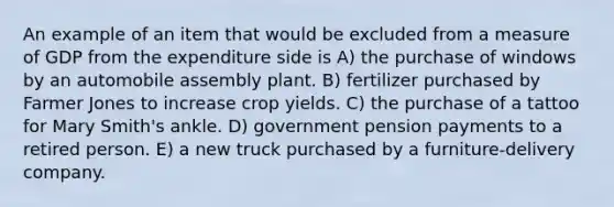 An example of an item that would be excluded from a measure of GDP from the expenditure side is A) the purchase of windows by an automobile assembly plant. B) fertilizer purchased by Farmer Jones to increase crop yields. C) the purchase of a tattoo for Mary Smith's ankle. D) government pension payments to a retired person. E) a new truck purchased by a furniture-delivery company.