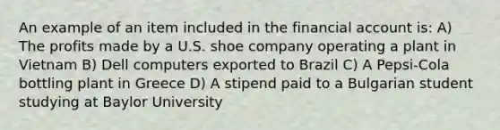 An example of an item included in the financial account is: A) The profits made by a U.S. shoe company operating a plant in Vietnam B) Dell computers exported to Brazil C) A Pepsi-Cola bottling plant in Greece D) A stipend paid to a Bulgarian student studying at Baylor University