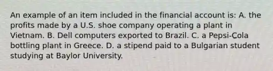 An example of an item included in the financial account is: A. the profits made by a U.S. shoe company operating a plant in Vietnam. B. Dell computers exported to Brazil. C. a Pepsi-Cola bottling plant in Greece. D. a stipend paid to a Bulgarian student studying at Baylor University.