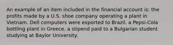 An example of an item included in the financial account is: the profits made by a U.S. shoe company operating a plant in Vietnam. Dell computers were exported to Brazil. a Pepsi-Cola bottling plant in Greece. a stipend paid to a Bulgarian student studying at Baylor University.