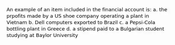 An example of an item included in the financial account is: a. the prpofits made by a US shoe company operating a plant in Vietnam b. Dell computers exported to Brazil c. a Pepsi-Cola bottling plant in Greece d. a stipend paid to a Bulgarian student studying at Baylor University