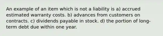 An example of an item which is not a liability is a) accrued estimated warranty costs. b) advances from customers on contracts. c) dividends payable in stock. d) the portion of long-term debt due within one year.