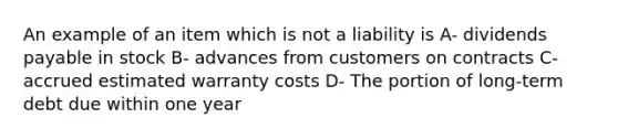 An example of an item which is not a liability is A- dividends payable in stock B- advances from customers on contracts C- accrued estimated warranty costs D- The portion of long-term debt due within one year