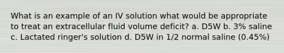 What is an example of an IV solution what would be appropriate to treat an extracellular fluid volume deficit? a. D5W b. 3% saline c. Lactated ringer's solution d. D5W in 1/2 normal saline (0.45%)