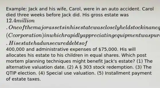 Example: Jack and his wife, Carol, were in an auto accident. Carol died three weeks before Jack did. His gross estate was 12.4 million. One of the major assets in his estate was closely held stock in an equipment leasing firm (C corporation) in which rapidly appreciating equipment was purchased. His estate had unsecured debts of400,000 and administrative expenses of 75,000. His will allocates his estate to his children in <a href='https://www.questionai.com/knowledge/kBhvtRxyNW-equal-shares' class='anchor-knowledge'>equal shares</a>. Which post mortem planning techniques might benefit Jack's estate? (1) The alternative valuation date. (2) A § 303 stock redemption. (3) The QTIP election. (4) Special use valuation. (5) Installment payment of estate taxes.