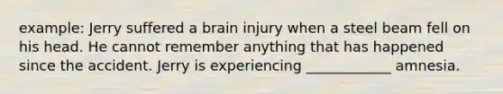 example: Jerry suffered a brain injury when a steel beam fell on his head. He cannot remember anything that has happened since the accident. Jerry is experiencing ____________ amnesia.