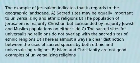 The example of Jerusalem indicates that in regards to the geographic landscape, A) Sacred sites may be equally important to universalizing and ethnic religions B) The population of Jerusalem is majority Christian but surrounded by majority Jewish and Muslim populations on either side C) The sacred sites for universalizing religions do not overlap with the sacred sites of ethnic religions D) There is almost always a clear distinction between the uses of sacred spaces by both ethnic and universalizing religions E) Islam and Christianity are not good examples of universalizing religions