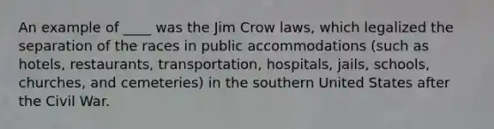 An example of ____ was the Jim Crow laws, which legalized the separation of the races in public accommodations (such as hotels, restaurants, transportation, hospitals, jails, schools, churches, and cemeteries) in the southern United States after the Civil War.