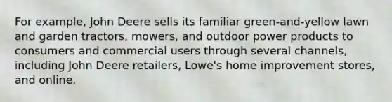 For example, John Deere sells its familiar green-and-yellow lawn and garden tractors, mowers, and outdoor power products to consumers and commercial users through several channels, including John Deere retailers, Lowe's home improvement stores, and online.