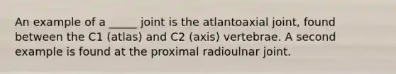 An example of a _____ joint is the atlantoaxial joint, found between the C1 (atlas) and C2 (axis) vertebrae. A second example is found at the proximal radioulnar joint.