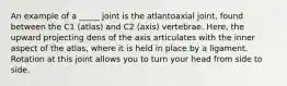 An example of a _____ joint is the atlantoaxial joint, found between the C1 (atlas) and C2 (axis) vertebrae. Here, the upward projecting dens of the axis articulates with the inner aspect of the atlas, where it is held in place by a ligament. Rotation at this joint allows you to turn your head from side to side.