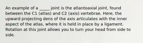 An example of a _____ joint is the atlantoaxial joint, found between the C1 (atlas) and C2 (axis) vertebrae. Here, the upward projecting dens of the axis articulates with the inner aspect of the atlas, where it is held in place by a ligament. Rotation at this joint allows you to turn your head from side to side.