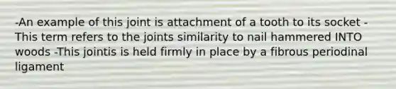 -An example of this joint is attachment of a tooth to its socket -This term refers to the joints similarity to nail hammered INTO woods -This jointis is held firmly in place by a fibrous periodinal ligament