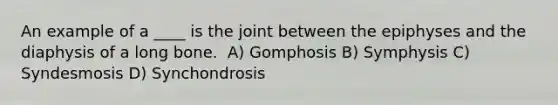 An example of a ____ is the joint between the epiphyses and the diaphysis of a long bone. ​ A) Gomphosis ​B) Symphysis ​C) Syndesmosis ​D) Synchondrosis