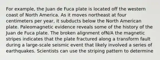 For example, the Juan de Fuca plate is located off the western coast of North America. As it moves northeast at four centimeters per year, it subducts below the North American plate. Paleomagnetic evidence reveals some of the history of the Juan de Fuca plate. The broken alignment ofN/A the magnetic stripes indicates that the plate fractured along a transform fault during a large-scale seismic event that likely involved a series of earthquakes. Scientists can use the striping pattern to determine