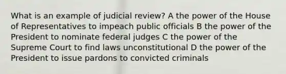 What is an example of judicial review? A the power of the House of Representatives to impeach public officials B the power of the President to nominate federal judges C the power of the Supreme Court to find laws unconstitutional D the power of the President to issue pardons to convicted criminals