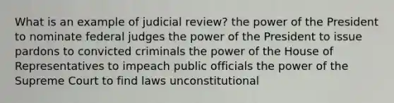 What is an example of judicial review? the power of the President to nominate federal judges the power of the President to issue pardons to convicted criminals the power of the House of Representatives to impeach public officials the power of the Supreme Court to find laws unconstitutional