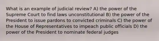 What is an example of judicial review? A) the power of the Supreme Court to find laws unconstitutional B) the power of the President to issue pardons to convicted criminals C) the power of the House of Representatives to impeach public officials D) the power of the President to nominate federal judges