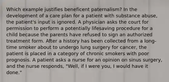 Which example justifies beneficent paternalism? In the development of a care plan for a patient with substance abuse, the patient's input is ignored. A physician asks the court for permission to perform a potentially lifesaving procedure for a child because the parents have refused to sign an authorized treatment form. After a history has been collected from a long-time smoker about to undergo lung surgery for cancer, the patient is placed in a category of chronic smokers with poor prognosis. A patient asks a nurse for an opinion on sinus surgery, and the nurse responds, "Well, if I were you, I would have it done."