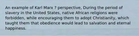 An example of Karl Marx ? perspective, During the period of slavery in the United States, native African religions were forbidden, while encouraging them to adopt Christianity, which taught them that obedience would lead to salvation and eternal happiness.