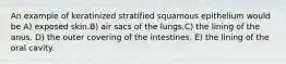 An example of keratinized stratified squamous epithelium would be A) exposed skin.B) air sacs of the lungs.C) the lining of the anus. D) the outer covering of the intestines. E) the lining of the oral cavity.