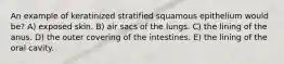 An example of keratinized stratified squamous epithelium would be? A) exposed skin. B) air sacs of the lungs. C) the lining of the anus. D) the outer covering of the intestines. E) the lining of the oral cavity.