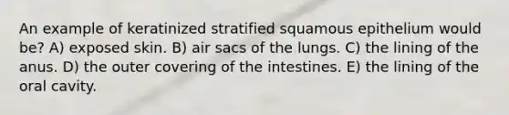 An example of keratinized stratified squamous epithelium would be? A) exposed skin. B) air sacs of the lungs. C) the lining of the anus. D) the outer covering of the intestines. E) the lining of the oral cavity.