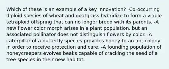 Which of these is an example of a key innovation? -Co-occurring diploid species of wheat and goatgrass hybridize to form a viable tetraploid offspring that can no longer breed with its parents. -A new flower color morph arises in a plant population, but an associated pollinator does not distinguish flowers by color. -A caterpillar of a butterfly species provides honey to an ant colony in order to receive protection and care. -A founding population of honeycreepers evolves beaks capable of cracking the seed of a tree species in their new habitat.