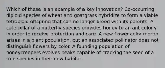 Which of these is an example of a key innovation? Co-occurring diploid species of wheat and goatgrass hybridize to form a viable tetraploid offspring that can no longer breed with its parents. A caterpillar of a butterfly species provides honey to an ant colony in order to receive protection and care. A new flower color morph arises in a plant population, but an associated pollinator does not distinguish flowers by color. A founding population of honeycreepers evolves beaks capable of cracking the seed of a tree species in their new habitat.