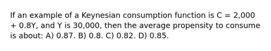 If an example of a Keynesian consumption function is C = 2,000 + 0.8Y, and Y is 30,000, then the average propensity to consume is about: A) 0.87. B) 0.8. C) 0.82. D) 0.85.