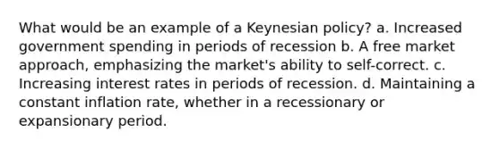 What would be an example of a Keynesian policy? a. Increased government spending in periods of recession b. A free market approach, emphasizing the market's ability to self-correct. c. Increasing interest rates in periods of recession. d. Maintaining a constant inflation rate, whether in a recessionary or expansionary period.