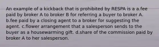 An example of a kickback that is prohibited by RESPA is a a.fee paid by broker A to broker B for referring a buyer to broker A. b.fee paid by a closing agent to a broker for suggesting the agent. c.flower arrangement that a salesperson sends to the buyer as a housewarming gift. d.share of the commission paid by broker A to her salesperson.