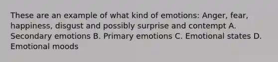 These are an example of what kind of emotions: Anger, fear, happiness, disgust and possibly surprise and contempt A. Secondary emotions B. Primary emotions C. Emotional states D. Emotional moods