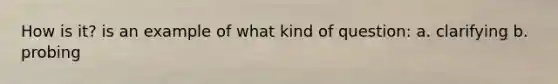 How is it? is an example of what kind of question: a. clarifying b. probing