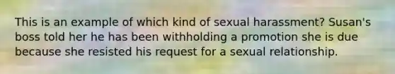 This is an example of which kind of sexual harassment? Susan's boss told her he has been withholding a promotion she is due because she resisted his request for a sexual relationship.