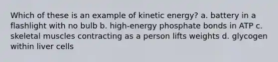 Which of these is an example of kinetic energy? a. battery in a flashlight with no bulb b. high-energy phosphate bonds in ATP c. skeletal muscles contracting as a person lifts weights d. glycogen within liver cells