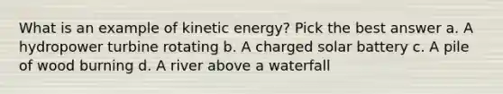 What is an example of kinetic energy? Pick the best answer a. A hydropower turbine rotating b. A charged solar battery c. A pile of wood burning d. A river above a waterfall