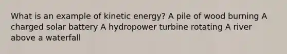 What is an example of kinetic energy? A pile of wood burning A charged solar battery A hydropower turbine rotating A river above a waterfall