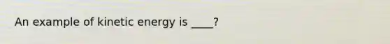 An example of kinetic energy is ____?