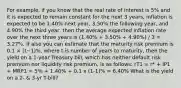 For example, if you know that the real rate of interest is 5% and it is expected to remain constant for the next 3 years, inflation is expected to be 1.40% next year, 3.50% the following year, and 4.90% the third year, then the average expected inflation rate over the next three years is (1.40% + 3.50% + 4.90%) / 3 = 3.27%. If also you can estimate that the maturity risk premium is 0.1 × (t−1)%, where t is number of years to maturity, then the yield on a 1-year Treasury bill, which has neither default risk premium nor liquidity risk premium, is as follows: rT1 = r* + IP1 + MRP1 = 5% + 1.40% + 0.1 x (1-1)% = 6.40% What is the yield on a 2- & 3-yr T-bill?