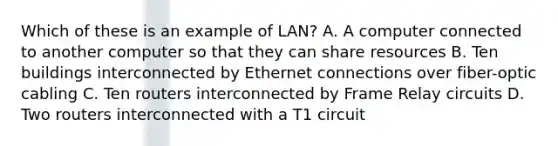 Which of these is an example of LAN? A. A computer connected to another computer so that they can share resources B. Ten buildings interconnected by Ethernet connections over fiber-optic cabling C. Ten routers interconnected by Frame Relay circuits D. Two routers interconnected with a T1 circuit