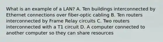 What is an example of a LAN? A. Ten buildings interconnected by Ethernet connections over fiber-optic cabling B. Ten routers interconnected by Frame Relay circuits C. Two routers interconnected with a T1 circuit D. A computer connected to another computer so they can share resources