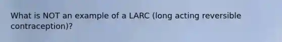 What is NOT an example of a LARC (long acting reversible contraception)?