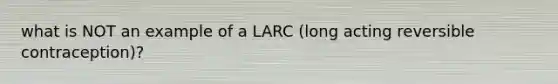 what is NOT an example of a LARC (long acting reversible contraception)?