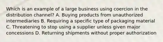 Which is an example of a large business using coercion in the distribution channel? A. Buying products from unauthorized intermediaries B. Requiring a specific type of packaging material C. Threatening to stop using a supplier unless given major concessions D. Returning shipments without proper authorization