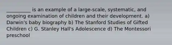 __________ is an example of a large-scale, systematic, and ongoing examination of children and their development. a) Darwin's baby biography b) The Stanford Studies of Gifted Children c) G. Stanley Hall's Adolescence d) The Montessori preschool